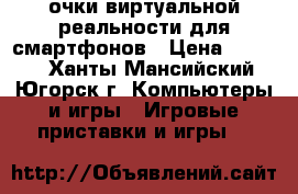 очки виртуальной реальности для смартфонов › Цена ­ 2 000 - Ханты-Мансийский, Югорск г. Компьютеры и игры » Игровые приставки и игры   